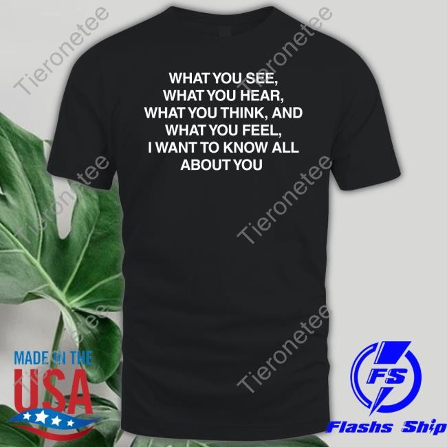 What You See What You Hear What You Think And What You Feel I Want To Know All About You Shirts
