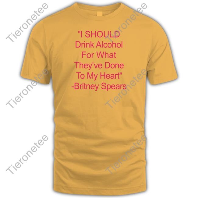 Shirts That Go Hard I Should Drink Alcohol For What They've Done To My Heart Britney Spears Shirts Shirtsthtgohard