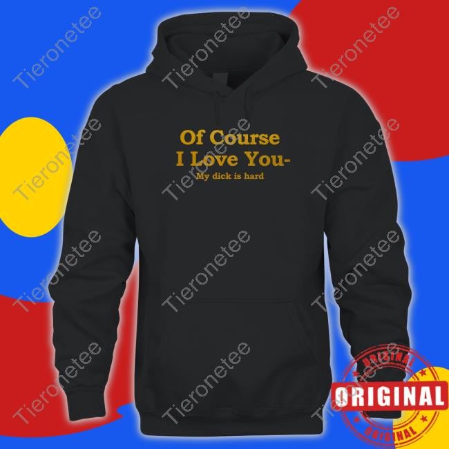 Shirts That Go Hard Of Course I Love You My Dick Is Hard Tee Shirt