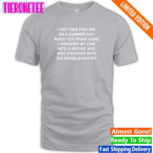 I Got This Feeling On A Summer Day When You Were Gone I Crashed My Car Into A Bridge And Was Charged With Dui Manslaughter Shirt Thegoodshirts Merch Shirts That Go Hard