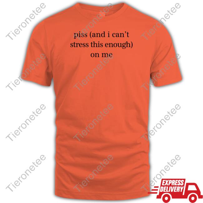 Piss And I Can't Stress This Enough On Me Shirt