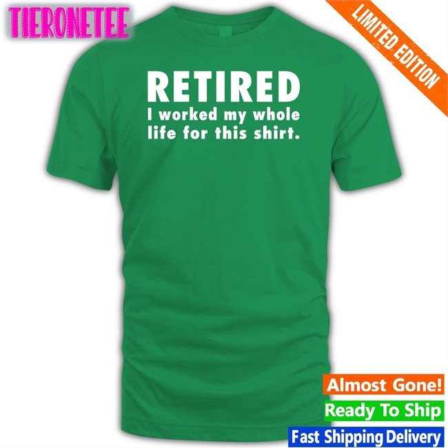 Retired I Worked My Whole Life For This Shirt Tee