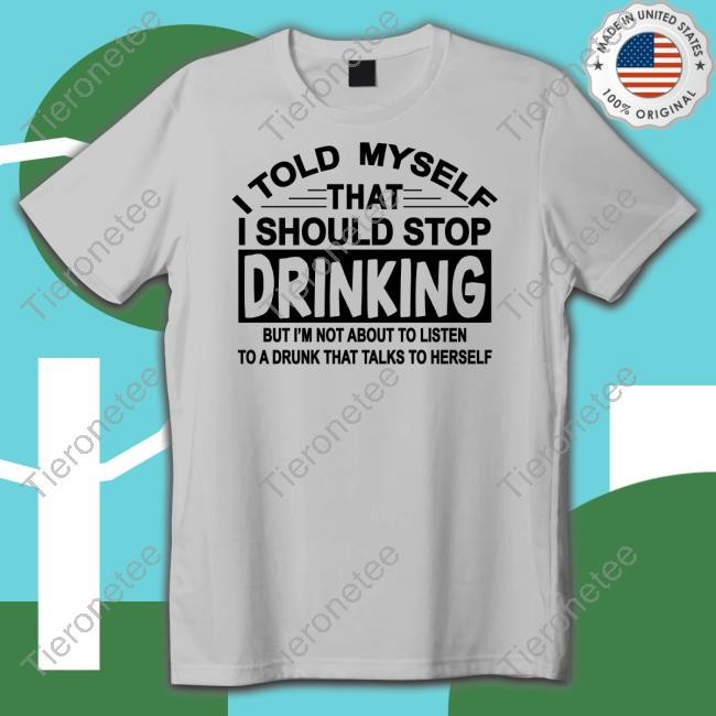 I Told Myself That I Should Stop Drinking But I'm Not About To Listen To A Drunk That Talk To Herself Shirt Shirts That Go Hard Shirtsthtgohard